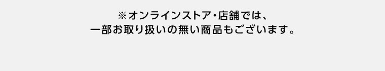 オンラインストア・店舗では、一部お取り扱いの無い商品もございます。