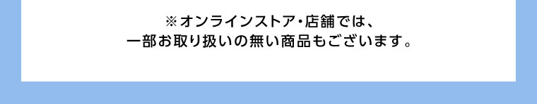 オンラインストア・店舗では、一部お取り扱いのない商品もございます。