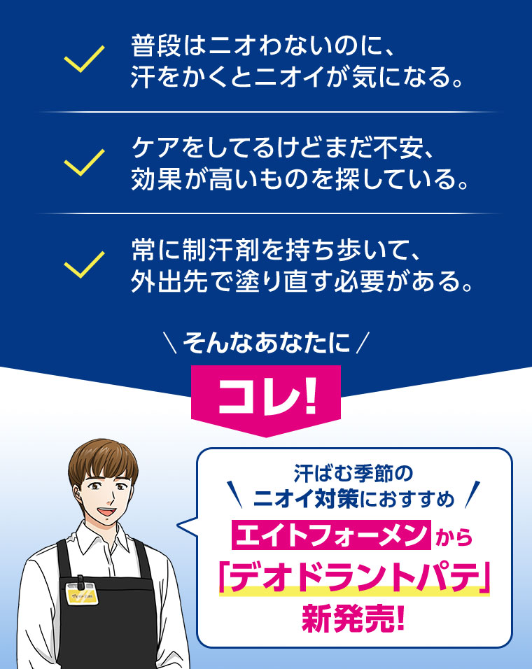 普段はニオわないのに、汗をかくとニオイが気になる。ケアをしてるけどまだ不安、効果が高いものを探している。常に制汗剤を持ち歩いて、外出先で塗り直す必要がある。そんなあなたにコレ! 汗ばむ季節のニオイ対策におすすめ。エイトフォーメンから「デオドラントパテ」新発売!