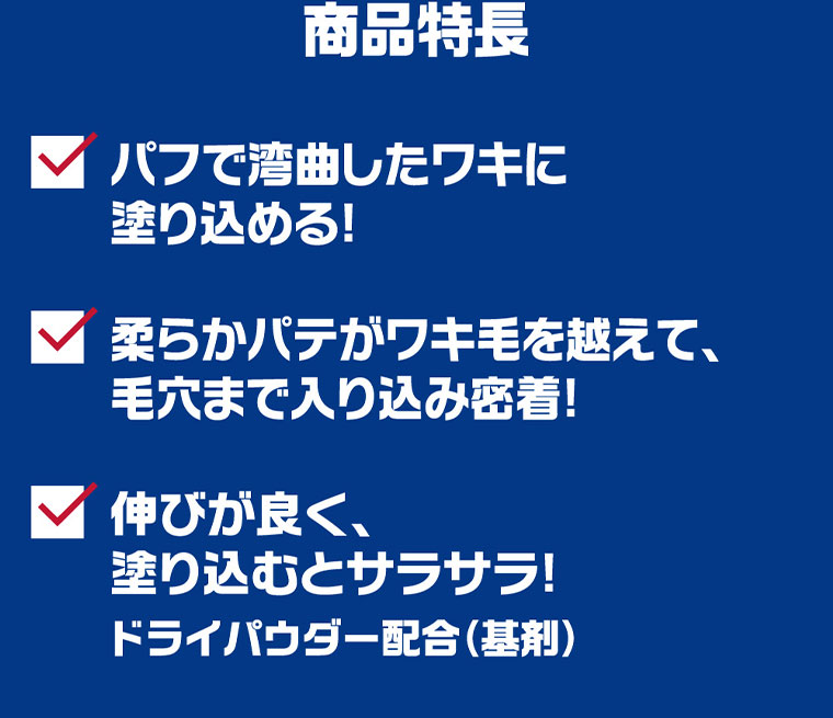 商品特長。パフで湾曲したワキに塗り込める! 柔らかパテがワキ毛を越えて、毛穴まで入り込み密着! 伸びが良く、塗り込むとサラサラ! ドライパウダー配合(基剤)。