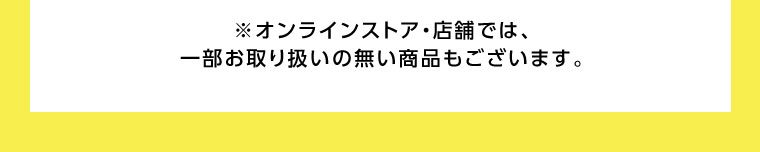 オンラインストア・店舗では、一部お取り扱いのない商品もございます。