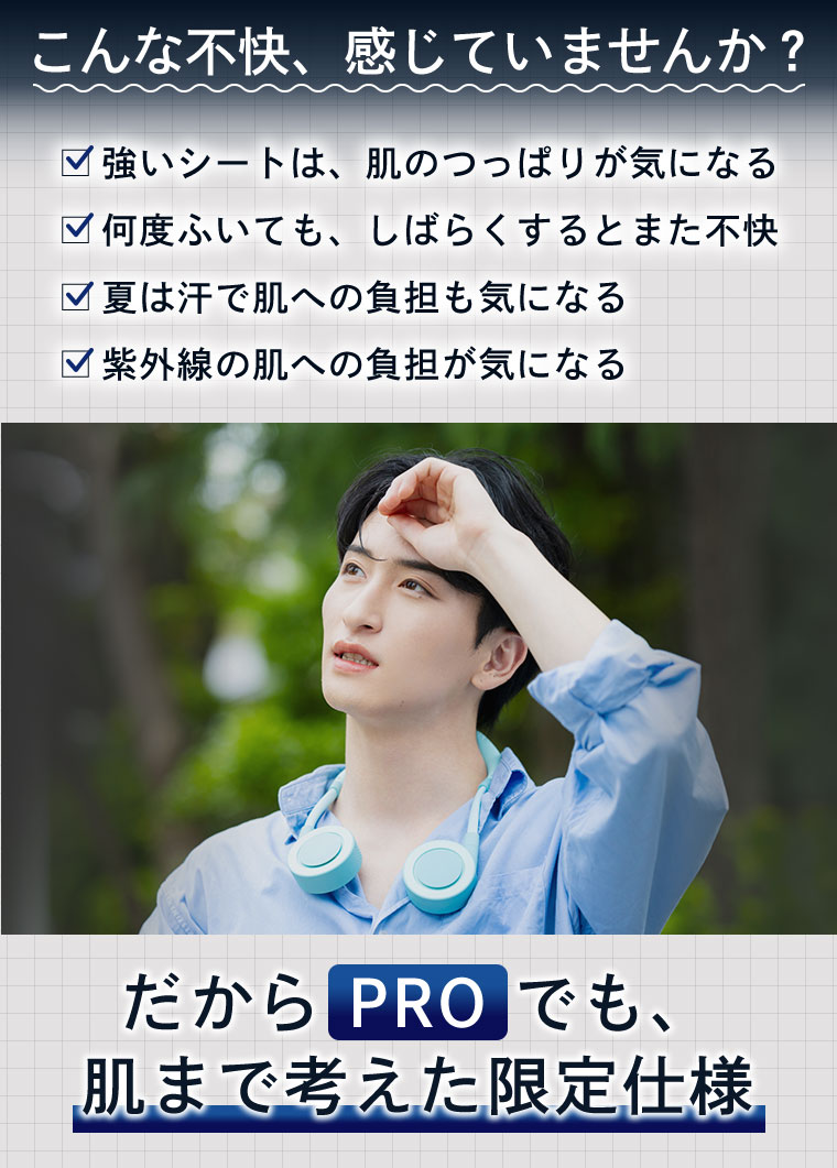 こんな不快、感じていませんか? 強いシートは、肌のつっぱりが気になる。何度ふいても、しばらくするとまた不快。夏は汗で肌への負担も気になる。紫外線の肌への負担が気になる。だから PROでも、肌まで考えた限定仕様。