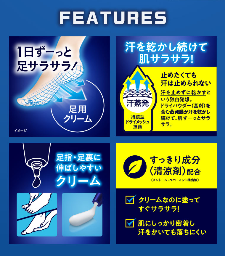 FEATURES。1日ずーっと、足サラサラ! 足用クリーム。汗を乾かし続けて、肌サラサラ! 止めたくても汗は止められない。汗を止めずに乾かすという独自発想。ドライパウダー(基剤)を含む蒸発膜が汗を乾かし続けて、肌ずーっとサラサラ。足指・足裏に伸ばしやすいクリーム。すっきり成分(清涼剤)配合。クリームなのに塗ってすぐサラサラ! 肌にしっかり密着し、汗をかいても落ちにくい。図（本画像をご確認ください）。
