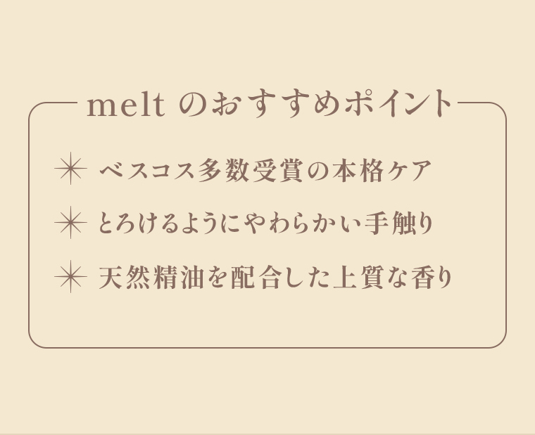 meltのおすすめポイント ・ベスコス多数受賞の本格ケア・とろけるようにやわらかい手触り・天然精油を配合した上質な香り