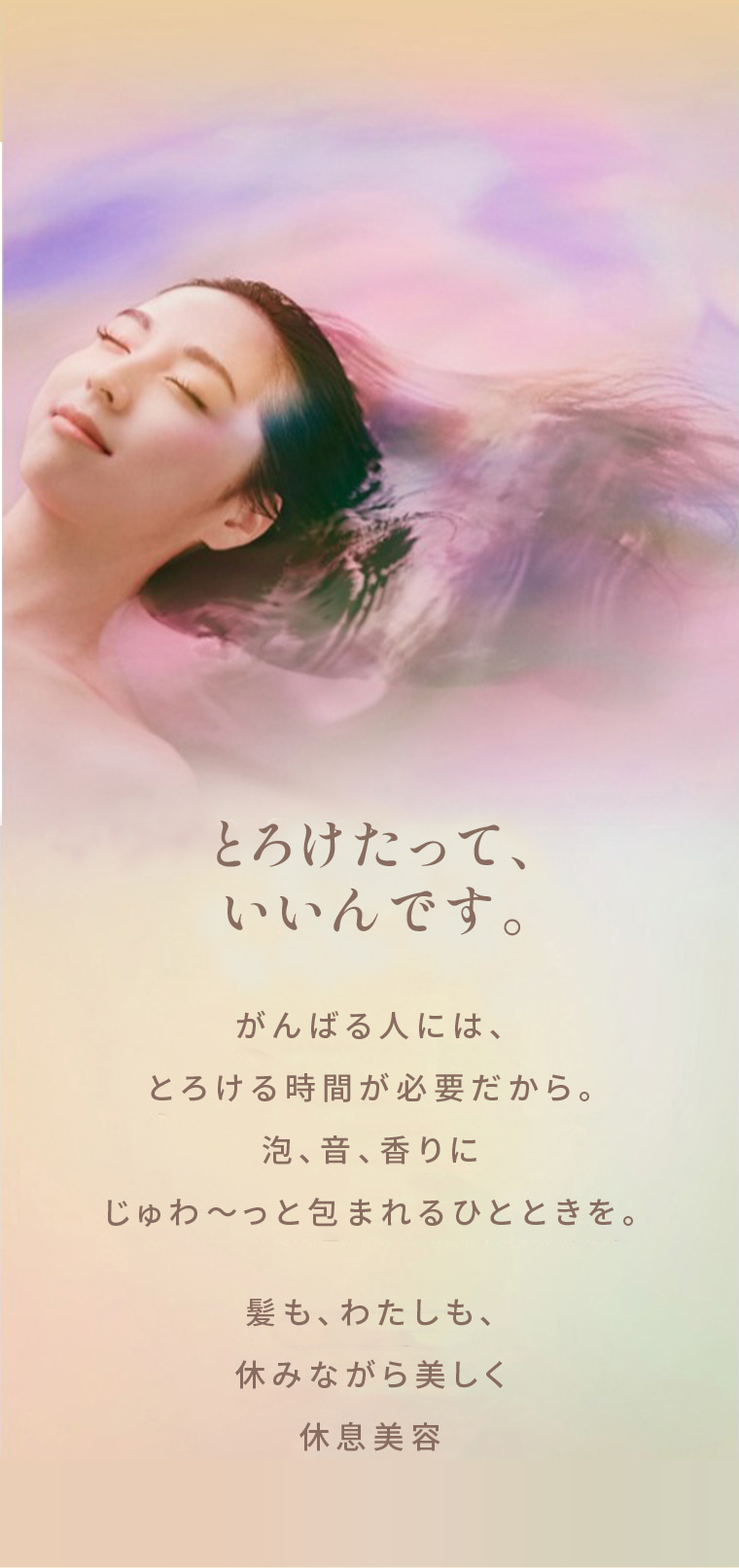 とろけたって、いいんです。 がんばる人には、とろける時間が必要だから。泡、音、香りにじゅわ～っと包まれるひとときを。髪も、わたしも、休みながら美しく休息美容