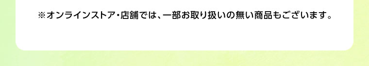 オンラインストア・店舗では、一部お取り扱いのない商品もございます。