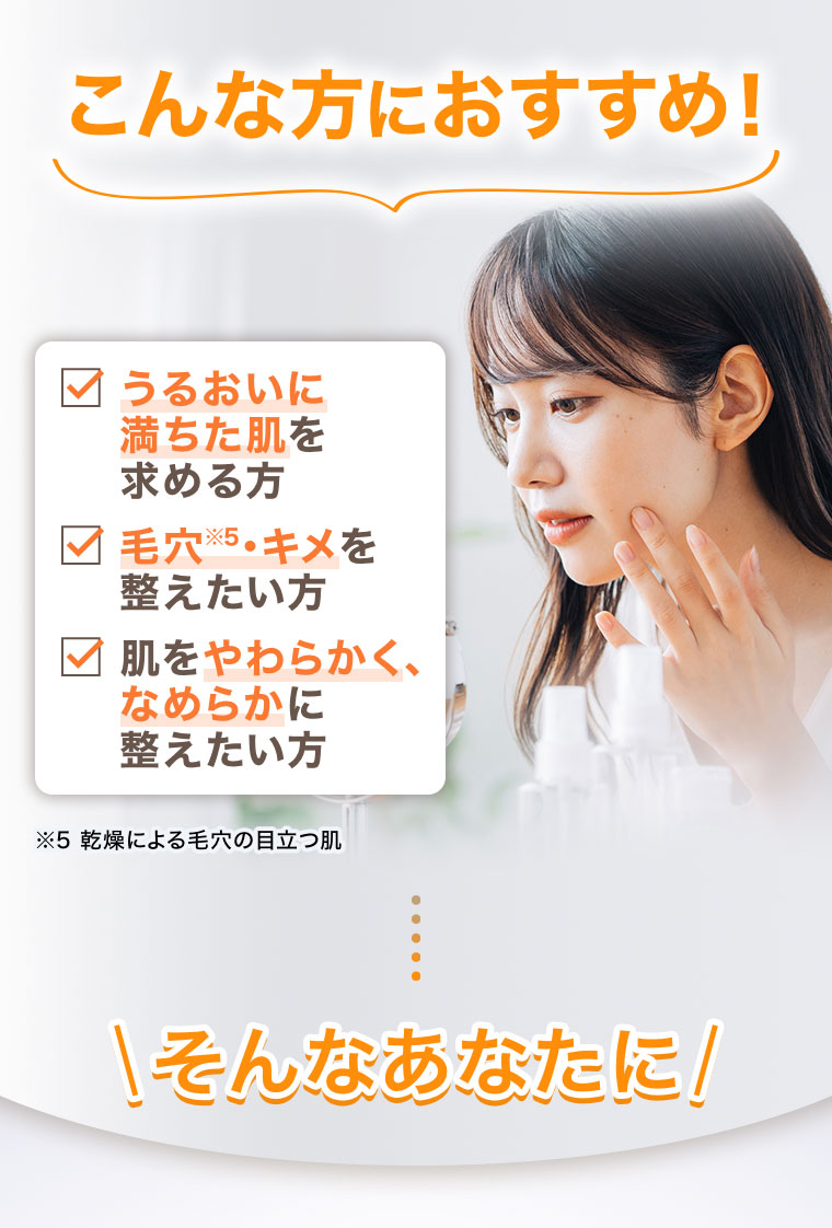 こんな方におすすめ!うるおいに満ちた肌を求める方、毛穴・キメを整えたい方、肌をやわらかく、なめらかに整えたい方。注釈(詳細は本画像をご確認ください)。そんなあなたに!