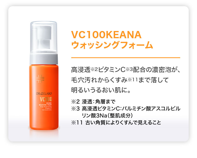 VC100KEANAウォッシングフォーム。高浸透ビタミンC配合の濃密泡が、毛穴汚れからくすみまで落して明るいうるおい肌に。注釈(詳細は本画像をご確認ください)