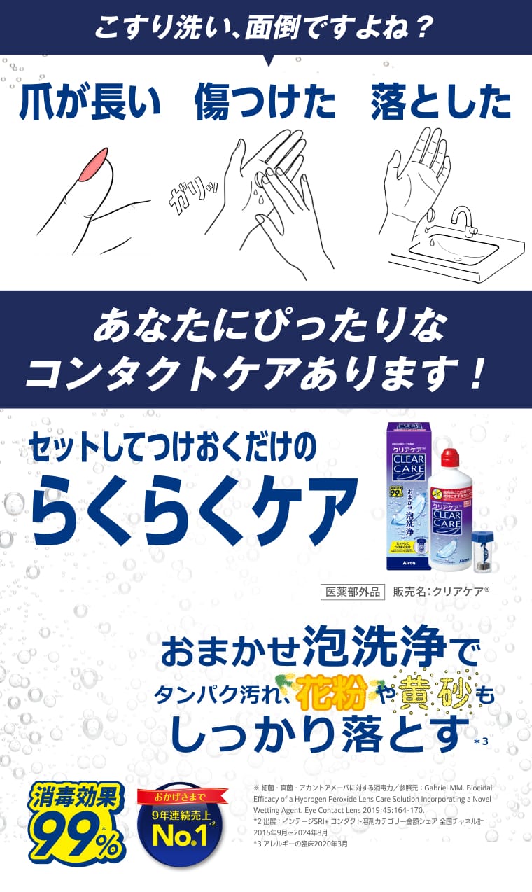 こすり洗い、面倒ですよね？ 爪が長い/傷つけた/落とした。あなたにぴったりなコンタクトケアあります！ セットしてつけおくだけのらくらくケア。医薬部外品。販売名：クリアケア®。おまかせ泡洗浄でタンパク汚れ、花粉や黄砂もしっかり落とす。消毒効果99%。9年連続売上No.1。