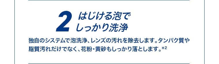 2 はじける泡でしっかり洗浄。独自のシステムで泡洗浄、レンズの汚れを除去します。タンパク質や脂質汚れだけでなく、花粉・黄砂もしっかり落とします。