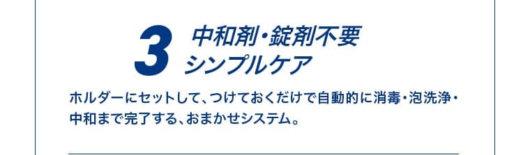 3 中和剤・錠剤不要 シンプルケア。ホルダーにセットして、つけておくだけで自動的に消毒・泡洗浄・中和まで完了する、おまかせシステム。
