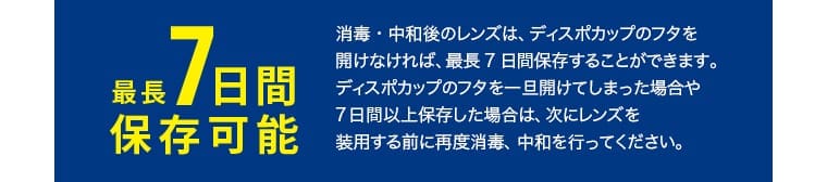 最長 7 日間保存可能：消毒・中和後のレンズは、ディスポカップのフタを開けなければ、最長 7 日間保存することができます。