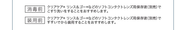 [消毒前・装用前] クリアケア® リンス&ゴー® などのソフトコンタクトレンズ用保存液（別売）でのケアをおすすめします。