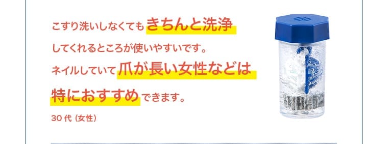 30 代（女性）：こすり洗いしなくてもきちんと洗浄してくれるところが使いやすい。爪が長い女性には特におすすめ。