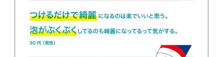 30 代（男性）：つけるだけで綺麗になるのは楽。泡がぶくぶくしてるのも綺麗になってる気がする。