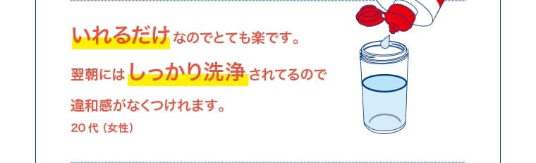 20 代（女性）：いれるだけなのでとても楽。翌朝にはしっかり洗浄されてるので違和感なくつけれます。