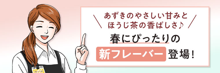 あずきのやさしい甘みとほうじ茶の香ばしさ。春にぴったりの新フレーバー登場!