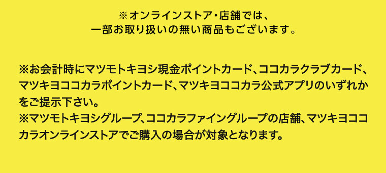 ※オンラインストア 店舗では、一部お取り扱いの無い商品もございます。 ※お会計時にマツモトキヨシ現金ポイントカード、マツモトキヨシ公式アプリ、 ココカラクラブカード、ココカラ公式アプリ、 マツキヨココカラポイントカード、 マツキヨココカラ公式アプリのいずれかをご提示下さい。 ※マツモトキヨシグループ、ココカラファイングループ (岩崎宏健堂は除く)の店舗、 マツキヨココカラオンラインストアでご購入の場合が対象となります。