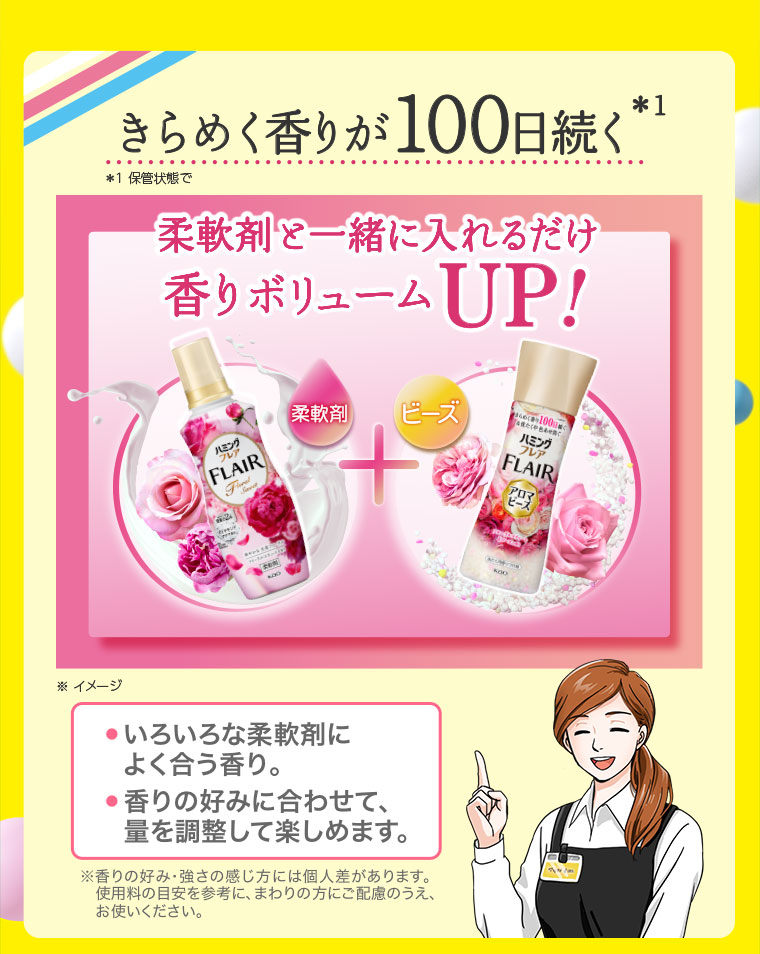 きらめく香りが100日続く。柔軟剤と一緒に入れるだけ、香りボリュームUP! イメージ（本画像をご確認ください）。いろいろな柔軟剤によく合う香り。香りの好みに合わせて量を調整して楽しめます。注釈(詳細は本画像をご確認ください)