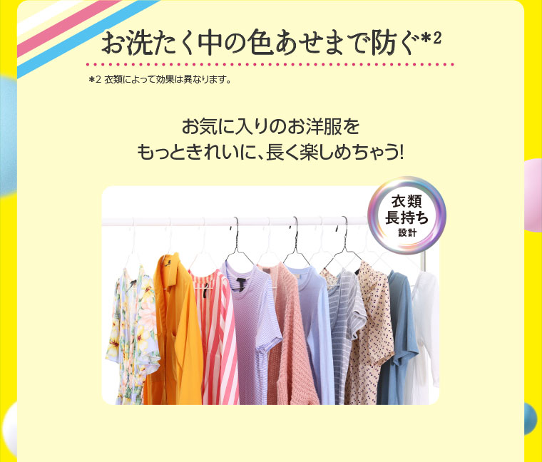 お洗たく中の色あせまで防ぐ。注釈(詳細は本画像をご確認ください)。お気に入りのお洋服を、もっときれいに、長く楽しめちゃう! 衣類長持ち設計。