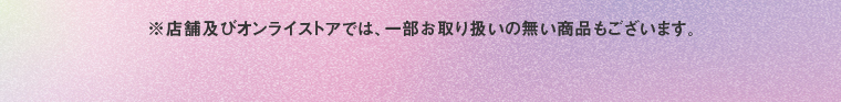 ※店舗及びオンラインストアでは、一部お取り扱いのない商品もございます。