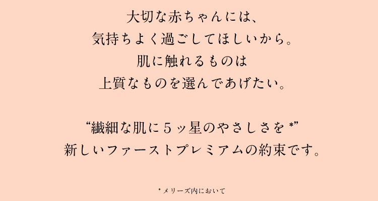 大切な赤ちゃんには、気持ちよく過ごしてほしいから。肌に触れるものは上質なものを選んであげたい。“繊細な肌に5ッ星のやさしさを”新しいファーストプレミアムの約束です。