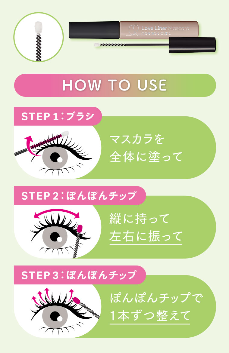 HOW TO USE.STEP1:ブラシ、マスカラを全体に塗って。STEP2:ぽんぽんチップ、縦に持って左右に振って。STEP3:ぽんぽんチップ、ぽんぽんチップで1本ずつ整えて。図（本画像をご確認ください）
