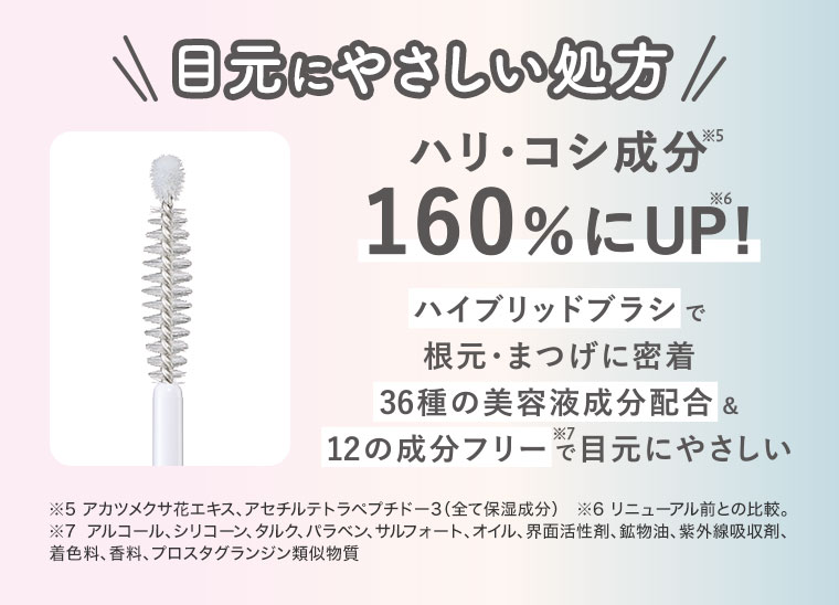 目元にやさしい処方。ハリ・コシ成分160%にUP!ハイブリッドブラシで根元・まつげに密着。36種の美容液成分配合&12の成分フリーで目元にやさしい。注釈(詳細は本画像をご確認ください)
