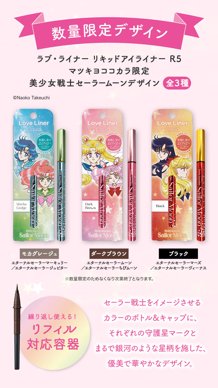 数量限定デザイン、ラブ・ライナー リキッドアイライナー R5。マツキヨココカラ限定、美少女戦士セーラームーンデザイン全3種。モカグレージュ、エターナルセーラーマーキュリー/エターナルセーラージュピター。ダークブラウン、エターナルセーラームーン/エターナルセーラーちびムーン。ブラック、エターナルセーラーマーズ/エターナルセーラーヴィーナス。セーラー戦士をイメージさせるカラーのボトル&キャップに、それぞれの守護星マークとまるで銀河のような星柄を施した、優美で華やかなデザイン。繰り返し使える!リフィル対応容器。注釈(詳細は本画像をご確認ください)