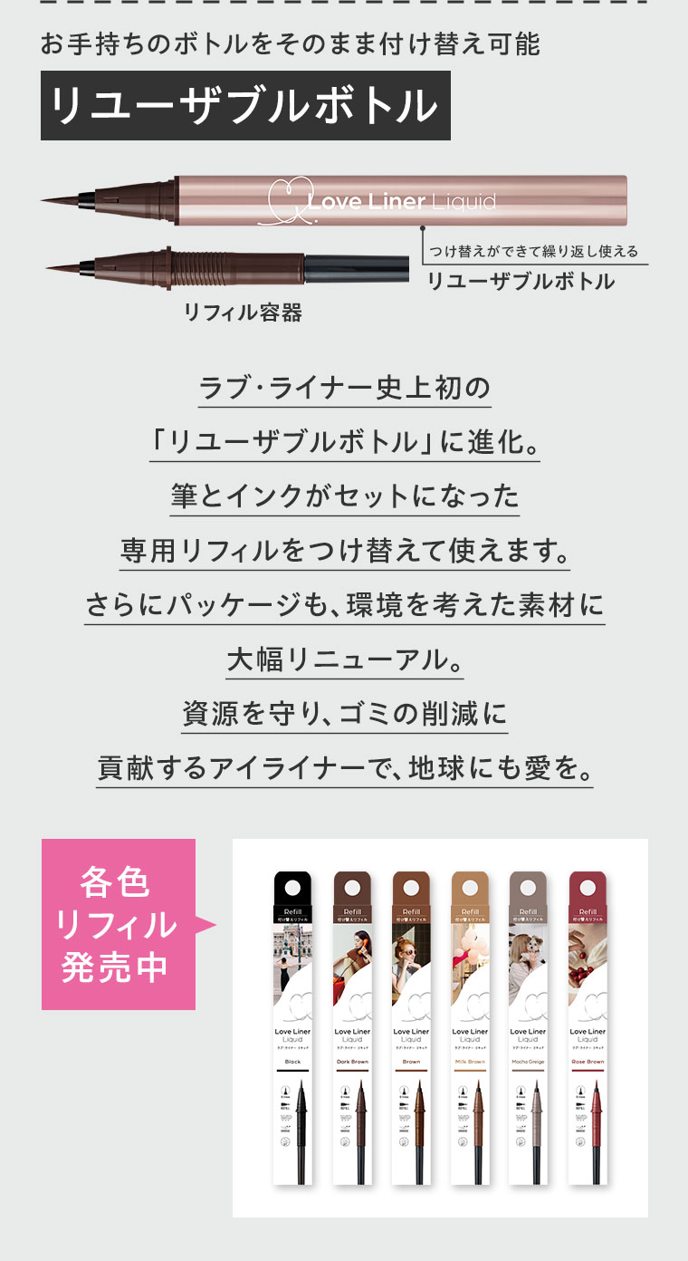 お手持ちのボトルをそのまま付け替え可能、リユーザブルボトル。図(本画像をご確認ください)。ラブ・ライナー史上初の「リユーザブルボトル」に進化。筆とインクがセットになった専用リフィルをつけ替えて使えます。さらにパッケージも、環境を考えた素材に大幅リニューアル。資源を守り、ゴミの削減に貢献するアイライナーで、地球にも愛を。各色リフィル発売中。