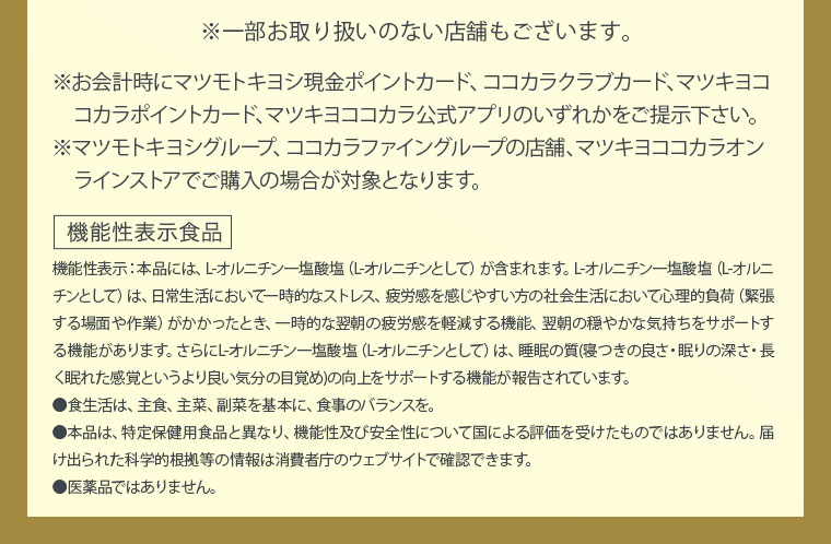 ※一部お取り扱いのない店舗もございます。 ※お会計時にマツモトキヨシ現金ポイントカード、ココカラクラブカード、マツキヨココカラポイントカード、マツキヨココカラ公式アプリのいずれかをご提示下さい。 ※マツモトキヨシグループ、ココカラファイングループの店舗、マツキヨココカラオンラインストアでご購入の場合が対象となります。