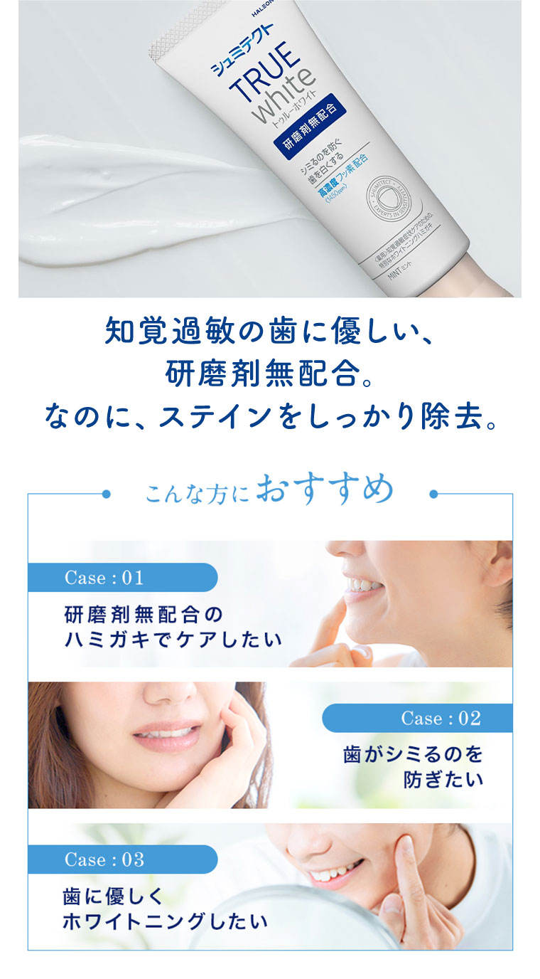 知覚過敏の歯に優しい、研磨剤無配合。なのに、ステインをしっかり除去。こんな方におすすめ。Case1.研磨剤無配合のハミガキでケアしたい。Case2.歯がシミるのを防ぎたい。Case3.歯に優しくホワイトニングしたい。