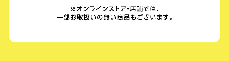 オンラインストア・店舗では、一部お取り扱いのない商品もございます。