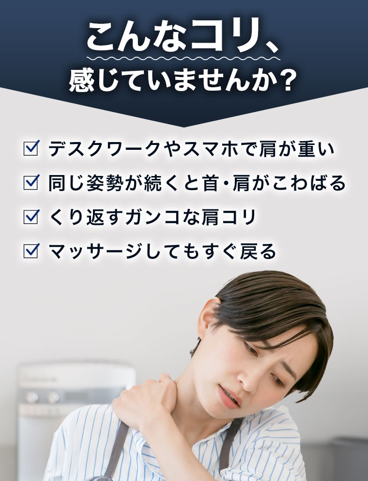 こんなコリ、感じていませんか?デスクワークやスマホで肩が重い。同じ姿勢が続くと首、肩がこわばる。くり返すガンコな肩コリ。マッサージしてもすぐ戻る。