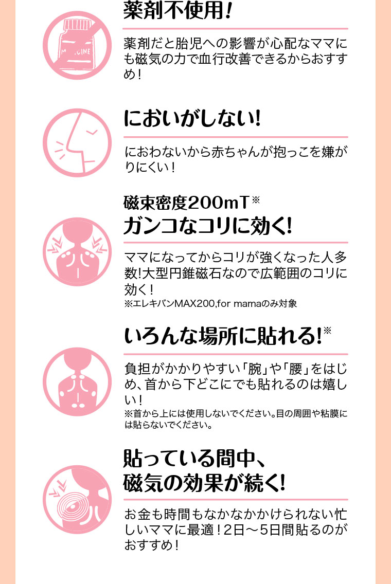薬剤不使用!薬剤だと胎児への影響が心配なママにも磁気の力で血行改善できるからおすすめ!においがしない!におわないから赤ちゃんが抱っこを嫌がりにくい!磁束密度200mT、ガンコなコリに効く!ママになってからコリが強くなった人多数!大型円錐磁石なので広範囲のコリに効く!注釈(詳細は本画像をご確認ください)。いろんな場所に貼れる!負担がかかりやすい「腕」や「腰」をはじめ、首から下どこにでも貼れるのは嬉しい!注釈(詳細は本画像をご確認ください)。貼っている間中、磁気の効果が続く!お金も時間もなかなかかけられない忙しいママに最適!2日～5日間貼るのがおすすめ!