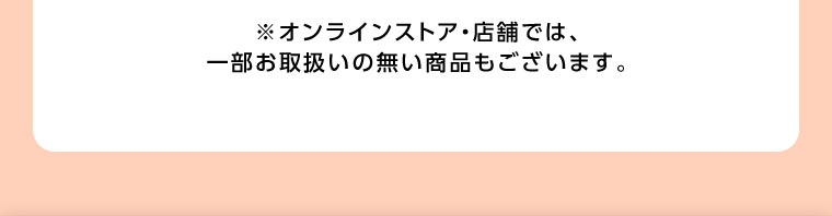 オンラインストア・店舗では、一部お取り扱いのない商品もございます。