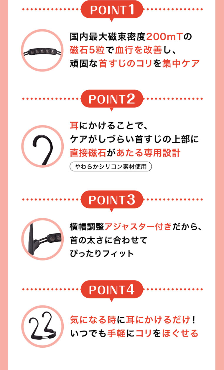 POINT1。国内最大磁束密度200mTの磁石5粒で血行を改善し、頑固な首すじのコリを集中ケア。POINT2。耳にかけることで、ケアがしづらい首すじの上部に直接磁石があたる専用設計。やわらかシリコン素材使用。POINT3。横幅調整アジャスター付きだから、首の太さに合わせてぴったりフィット。POINT4。気になる時に耳にかけるだけ!いつでも手軽にコリをほぐせる。