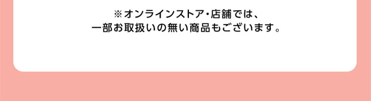 オンラインストア・店舗では、一部お取り扱いのない商品もございます。