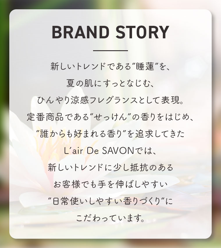 BRAND STORY。新しいトレンドである”睡蓮”を、夏の肌にすっとなじむ、ひんやり涼感フレグランスとして表現。定番商品である”せっけん”の香りをはじめ、”誰からも好まれる香り”を追求してきたL'air De SAVONでは、新しいトレンドに少し抵抗のあるお客様でも手を伸ばしやすい、日常使いしやすい香りづくりにこだわっています。