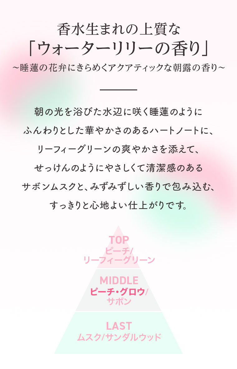 香水生まれの上質な「ウォーターリリーの香り」睡蓮の花弁にきらめくアクアティックな朝露の香り。朝の光を浴びた水辺に咲く睡蓮のようにふんわりとした華やかさのあるハートノートに、リーフィーグリーンの爽やかさを添えて、せっけんのようにやさしくて清潔感のあるサボンムスクと、みずみずしい香りで包み込む、すっきりと心地よい仕上がりです。図(本画像をご確認ください)。