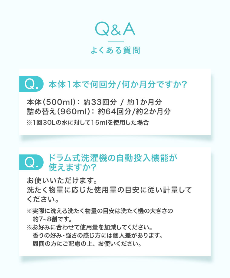 Q&A、よくある質問。Q.本体1本で何回分/何か月分ですか? 本体(500ml): 約33回分/約1か月分。詰め替え(960ml): 約64回分/約2か月分。※1回30Lの水に対して15mlを使用した場合。Q.ドラム式洗濯機の自動投入機能が使えますか? お使いいただけます。洗たく物量に応じた使用量の目安に従い計量してください。注釈(詳細は本画像をご確認ください)。