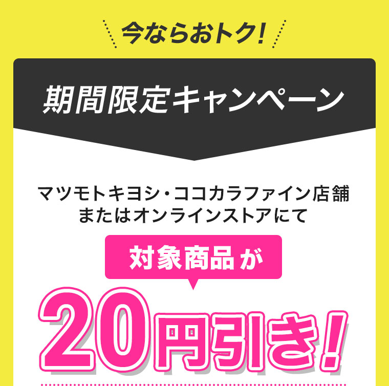 今ならおトク!期間限定キャンペーン。マツモトキヨシ・ココカラファイン店舗またはオンラインストアにて、対象商品が20円引き!