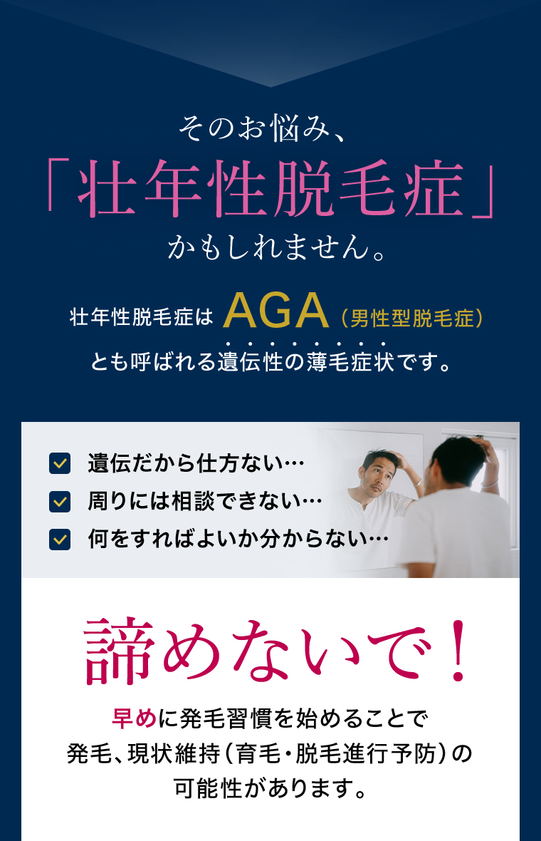 そのお悩み、「壮年性脱毛症」かもしれません。壮年性脱毛症はAGA（男性型脱毛症）とも呼ばれる遺伝性の薄毛症状です。 遺伝だから仕方ない…、周りには相談できない…、何をすればよいか分からない… 諦めないで！早めに発毛習慣を始めることで発毛、現状維持（育毛・脱毛進行予防）の可能性があります。