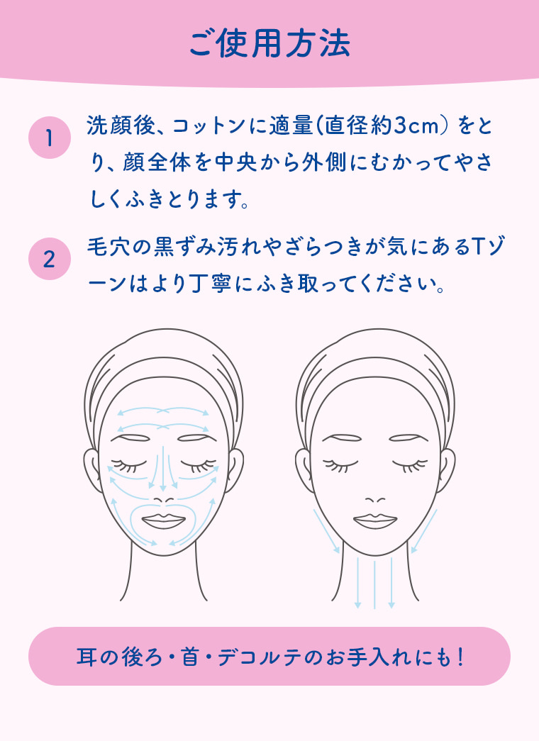 ご使用方法 1 洗顔後、コットンに適量（直径約3cm）をとり、顔全体を中央から外側にむかってやさしくふきとります。 2 毛穴の黒ずみ汚れやざらつきが気になるTゾーンはより丁寧にふき取ってください。 耳の後ろ・首・デコルテのお手入れにも！