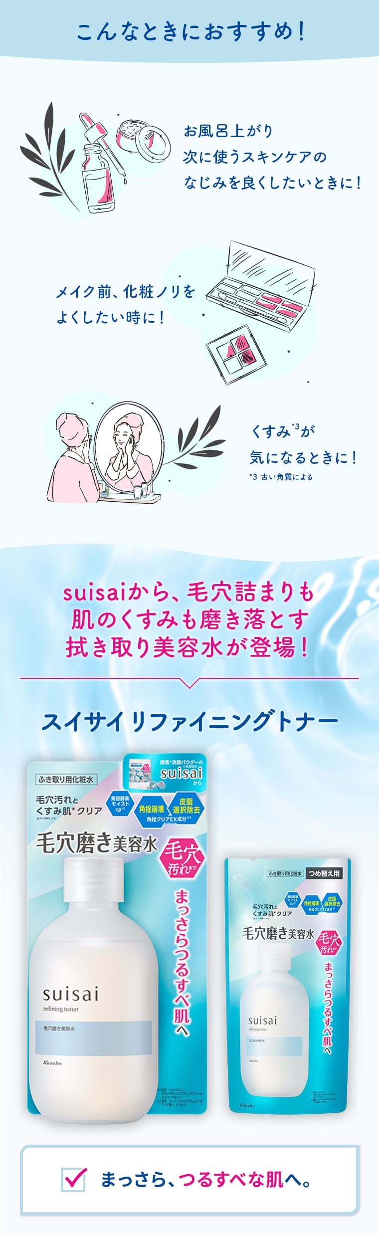 こんなときにおすすめ！ お風呂上がり 次に使うスキンケアのなじみを良くしたいときに！ メイク前、化粧ノリをよくしたい時に！ くすみ*3が気になるときに！ *3 古い角質による suisaiから、毛穴詰まりも肌のくすみも磨き落とす拭き取り美容水が登場！ スイサイ リファイニングトナー まっさら、つるすべな肌へ。
