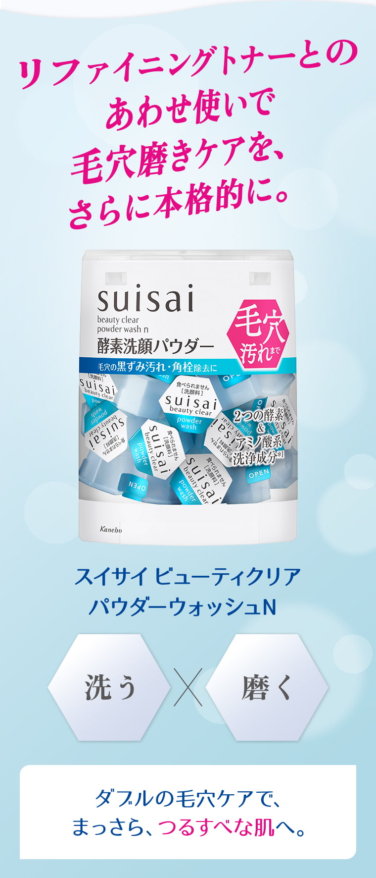 リファイニングトナーとのあわせ使いで毛穴磨きケアを、さらに本格的に。 suisai beauty clear powder wash n 酵素洗顔パウダー スイサイ ビューティクリア パウダーウォッシュN 洗う×磨く ダブルの毛穴ケアで、まっさら、つるすべな肌へ。