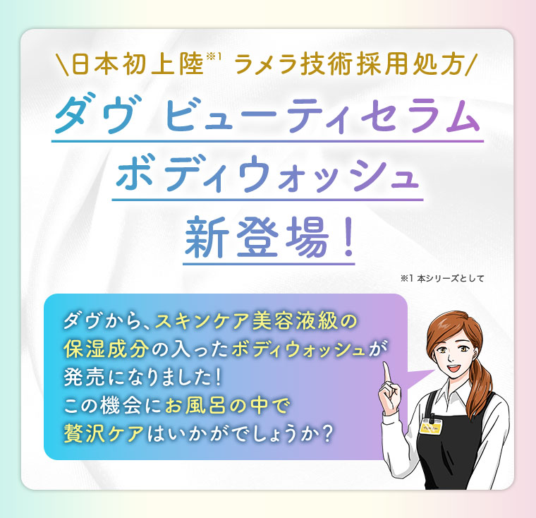 日本初上陸 ラメラ技術採用処方。ダヴ ビューティセラム ボディウォッシュ 新登場! 注釈(詳細は本画像をご確認ください)。ダヴから、スキンケア美容液級の保湿成分の入ったボディウォッシュが発売になりました! この機会にお風呂の中で贅沢ケアはいかがでしょうか?