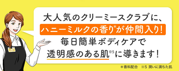 大人気のクリーミースクラブに、ハニーミルクの香りが仲間入り! 毎日簡単ボディケアで透明感のある肌に導きます! 注釈(詳細は本画像をご確認ください)。