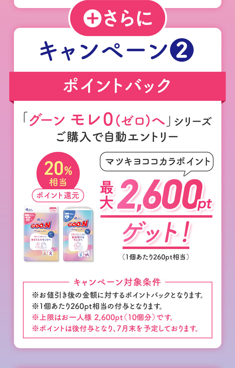さらに、キャンペーン2。ポイントバック。「グーン モレ0(ゼロ)へ」シリーズ。ご購入で自動エントリー。20%相当ポイント還元。マツキヨココカラポイント最大2,600ptゲット!（1個あたり260pt相当）。キャンペーン対象条件。注釈(詳細は本画像をご確認ください)。