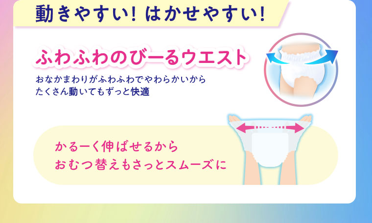 動きやすい！はかせやすい！ふわふわのびーるウエスト。おなかまわりがふわふわでやわらかいから、たくさん動いてもずっと快適。かるーく伸ばせるから、おむつ替えもさっとスムーズに。